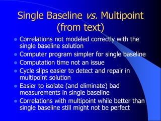 Single Baseline vs. Multipoint
(from text)
 Correlations not modeled correctly with the
single baseline solution
 Computer program simpler for single baseline
 Computation time not an issue
 Cycle slips easier to detect and repair in
multipoint solution
 Easier to isolate (and eliminate) bad
measurements in single baseline
 Correlations with multipoint while better than
single baseline still might not be perfect
 