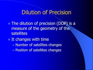 Dilution of Precision
 The dilution of precision (DOP) is a
measure of the geometry of the
satellites
 It changes with time
– Number of satellites changes
– Position of satellites changes
 