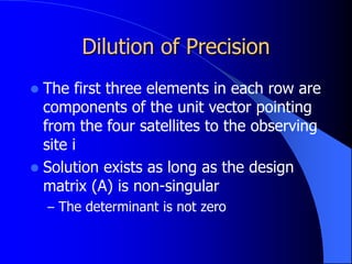 Dilution of Precision
 The first three elements in each row are
components of the unit vector pointing
from the four satellites to the observing
site i
 Solution exists as long as the design
matrix (A) is non-singular
– The determinant is not zero
 