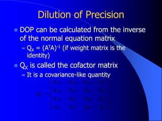 Dilution of Precision
 DOP can be calculated from the inverse
of the normal equation matrix
– QX = (ATA)-1 (if weight matrix is the
identity)
 QX is called the cofactor matrix
– It is a covariance-like quantity













tt
tZ
tY
tX
Zt
ZZ
ZY
ZX
Yt
YZ
YY
YX
Xt
XZ
XY
XX
X
q
q
q
q
q
q
q
q
q
q
q
q
q
q
q
q
Q
 