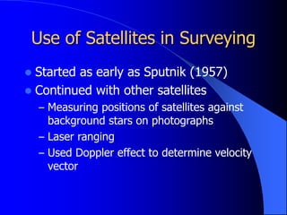 Use of Satellites in Surveying
 Started as early as Sputnik (1957)
 Continued with other satellites
– Measuring positions of satellites against
background stars on photographs
– Laser ranging
– Used Doppler effect to determine velocity
vector
 