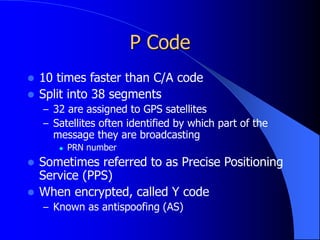 P Code
 10 times faster than C/A code
 Split into 38 segments
– 32 are assigned to GPS satellites
– Satellites often identified by which part of the
message they are broadcasting
 PRN number
 Sometimes referred to as Precise Positioning
Service (PPS)
 When encrypted, called Y code
– Known as antispoofing (AS)
 