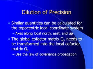 Dilution of Precision
 Similar quantities can be calculated for
the topocentric local coordinate system
– Axes along local north, east, and up
 The global cofactor matrix QX needs to
be transformed into the local cofactor
matrix Qx
– Use the law of covariance propagation
 