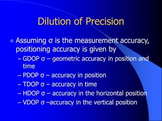 Dilution of Precision
 Assuming σ is the measurement accuracy,
positioning accuracy is given by
– GDOP σ – geometric accuracy in position and
time
– PDOP σ – accuracy in position
– TDOP σ – accuracy in time
– HDOP σ – accuracy in the horizontal position
– VDOP σ –accuracy in the vertical position
 