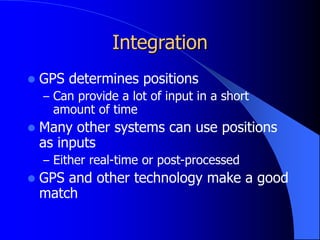Integration
 GPS determines positions
– Can provide a lot of input in a short
amount of time
 Many other systems can use positions
as inputs
– Either real-time or post-processed
 GPS and other technology make a good
match
 