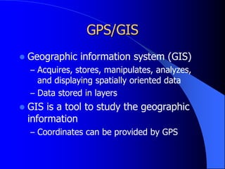 GPS/GIS
 Geographic information system (GIS)
– Acquires, stores, manipulates, analyzes,
and displaying spatially oriented data
– Data stored in layers
 GIS is a tool to study the geographic
information
– Coordinates can be provided by GPS
 