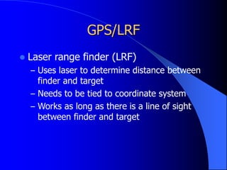 GPS/LRF
 Laser range finder (LRF)
– Uses laser to determine distance between
finder and target
– Needs to be tied to coordinate system
– Works as long as there is a line of sight
between finder and target
 