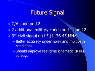 Future Signal
 C/A code on L2
 2 additional military codes on L1 and L2
 3rd civil signal on L5 (1176.45 MHz)
– Better accuracy under noisy and multipath
conditions
– Should improve real-time kinematic (RTK)
surveys
 