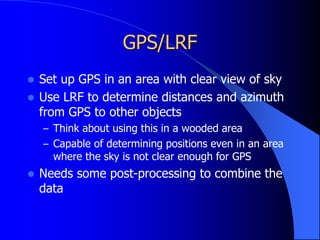 GPS/LRF
 Set up GPS in an area with clear view of sky
 Use LRF to determine distances and azimuth
from GPS to other objects
– Think about using this in a wooded area
– Capable of determining positions even in an area
where the sky is not clear enough for GPS
 Needs some post-processing to combine the
data
 