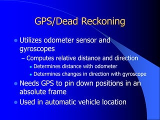 GPS/Dead Reckoning
 Utilizes odometer sensor and
gyroscopes
– Computes relative distance and direction
 Determines distance with odometer
 Determines changes in direction with gyroscope
 Needs GPS to pin down positions in an
absolute frame
 Used in automatic vehicle location
 