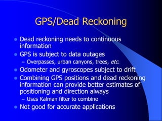 GPS/Dead Reckoning
 Dead reckoning needs to continuous
information
 GPS is subject to data outages
– Overpasses, urban canyons, trees, etc.
 Odometer and gyroscopes subject to drift
 Combining GPS positions and dead reckoning
information can provide better estimates of
positioning and direction always
– Uses Kalman filter to combine
 Not good for accurate applications
 
