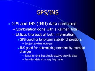 GPS/INS
 GPS and INS (IMU) data combined
– Combination done with a Kalman filter
– Utilizes the best of both information
 GPS good for long-term stability of positions
– Subject to data outages
 INS good for determining moment-by-moment
changes
– Tends to drift but should always provide data
– Provides data at a very high rate
 