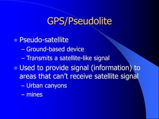 GPS/Pseudolite
 Pseudo-satellite
– Ground-based device
– Transmits a satellite-like signal
 Used to provide signal (information) to
areas that can’t receive satellite signal
– Urban canyons
– mines
 