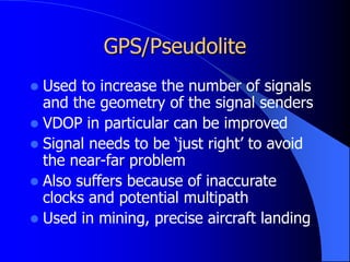 GPS/Pseudolite
 Used to increase the number of signals
and the geometry of the signal senders
 VDOP in particular can be improved
 Signal needs to be ‘just right’ to avoid
the near-far problem
 Also suffers because of inaccurate
clocks and potential multipath
 Used in mining, precise aircraft landing
 