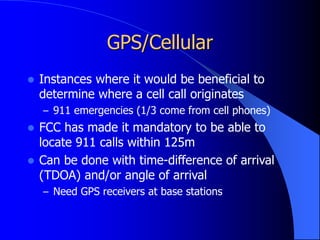 GPS/Cellular
 Instances where it would be beneficial to
determine where a cell call originates
– 911 emergencies (1/3 come from cell phones)
 FCC has made it mandatory to be able to
locate 911 calls within 125m
 Can be done with time-difference of arrival
(TDOA) and/or angle of arrival
– Need GPS receivers at base stations
 