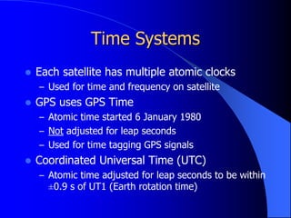 Time Systems
 Each satellite has multiple atomic clocks
– Used for time and frequency on satellite
 GPS uses GPS Time
– Atomic time started 6 January 1980
– Not adjusted for leap seconds
– Used for time tagging GPS signals
 Coordinated Universal Time (UTC)
– Atomic time adjusted for leap seconds to be within
±0.9 s of UT1 (Earth rotation time)
 