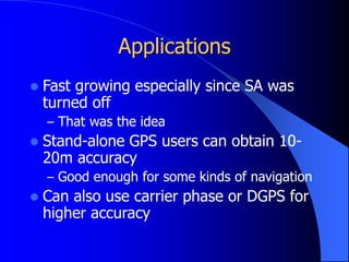 Applications
 Fast growing especially since SA was
turned off
– That was the idea
 Stand-alone GPS users can obtain 10-
20m accuracy
– Good enough for some kinds of navigation
 Can also use carrier phase or DGPS for
higher accuracy
 