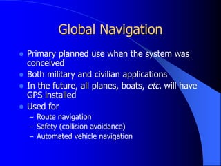 Global Navigation
 Primary planned use when the system was
conceived
 Both military and civilian applications
 In the future, all planes, boats, etc. will have
GPS installed
 Used for
– Route navigation
– Safety (collision avoidance)
– Automated vehicle navigation
 