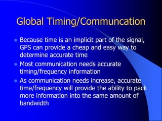 Global Timing/Communcation
 Because time is an implicit part of the signal,
GPS can provide a cheap and easy way to
determine accurate time
 Most communication needs accurate
timing/frequency information
 As communication needs increase, accurate
time/frequency will provide the ability to pack
more information into the same amount of
bandwidth
 