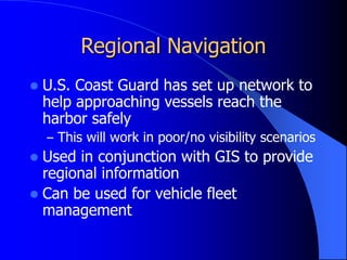 Regional Navigation
 U.S. Coast Guard has set up network to
help approaching vessels reach the
harbor safely
– This will work in poor/no visibility scenarios
 Used in conjunction with GIS to provide
regional information
 Can be used for vehicle fleet
management
 