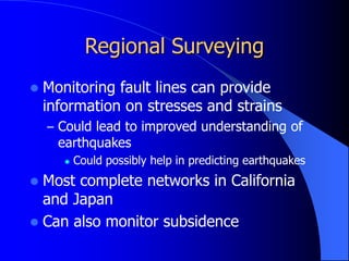 Regional Surveying
 Monitoring fault lines can provide
information on stresses and strains
– Could lead to improved understanding of
earthquakes
 Could possibly help in predicting earthquakes
 Most complete networks in California
and Japan
 Can also monitor subsidence
 