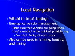 Local Navigation
 Will aid in aircraft landings
 Emergency vehicle management
– Make sure that vehicles are going where
they’re needed in the quickest possible way
 Can help in finding alternate routes
 Also can be used in farming, forestry,
and mining
 