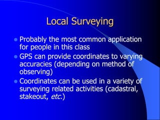 Local Surveying
 Probably the most common application
for people in this class
 GPS can provide coordinates to varying
accuracies (depending on method of
observing)
 Coordinates can be used in a variety of
surveying related activities (cadastral,
stakeout, etc.)
 