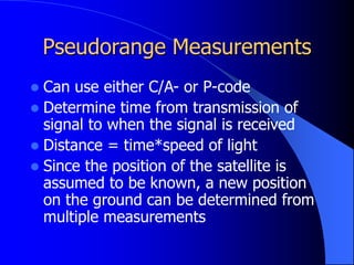 Pseudorange Measurements
 Can use either C/A- or P-code
 Determine time from transmission of
signal to when the signal is received
 Distance = time*speed of light
 Since the position of the satellite is
assumed to be known, a new position
on the ground can be determined from
multiple measurements
 