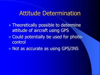 Attitude Determination
 Theoretically possible to determine
attitude of aircraft using GPS
 Could potentially be used for photo-
control
 Not as accurate as using GPS/INS
 