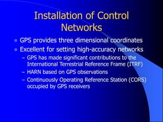 Installation of Control
Networks
 GPS provides three dimensional coordinates
 Excellent for setting high-accuracy networks
– GPS has made significant contributions to the
International Terrestrial Reference Frame (ITRF)
– HARN based on GPS observations
– Continuously Operating Reference Station (CORS)
occupied by GPS receivers
 