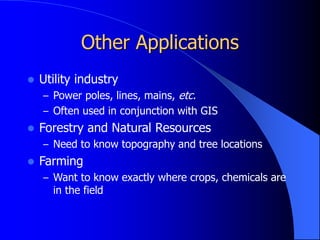 Other Applications
 Utility industry
– Power poles, lines, mains, etc.
– Often used in conjunction with GIS
 Forestry and Natural Resources
– Need to know topography and tree locations
 Farming
– Want to know exactly where crops, chemicals are
in the field
 