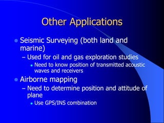 Other Applications
 Seismic Surveying (both land and
marine)
– Used for oil and gas exploration studies
 Need to know position of transmitted acoustic
waves and receivers
 Airborne mapping
– Need to determine position and attitude of
plane
 Use GPS/INS combination
 