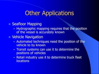 Other Applications
 Seafloor Mapping
– Hydrographic mapping requires that the position
of the vessel is accurately known
 Vehicle Navigation
– Automated techniques need the position of the
vehicle to by known
– Transit systems can use it to determine the
positions of vehicles
– Retail industry use it to determine truck fleet
locations
 