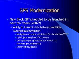 GPS Modernization
 New Block IIF scheduled to be launched in
next few years (2007?)
– Ability to transmit data between satellites
– Autonomous navigation
 Navigation accuracy maintained for six months (????)
 Uplink jamming less of a concern
 One upload per spacecraft per month (??)
 Minimize ground tracking
 Improved navigation
 