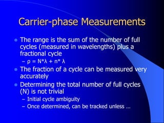 Carrier-phase Measurements
 The range is the sum of the number of full
cycles (measured in wavelengths) plus a
fractional cycle
– ρ = N*λ + n* λ
 The fraction of a cycle can be measured very
accurately
 Determining the total number of full cycles
(N) is not trivial
– Initial cycle ambiguity
– Once determined, can be tracked unless …
 