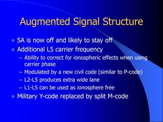 Augmented Signal Structure
 SA is now off and likely to stay off
 Additional L5 carrier frequency
– Ability to correct for ionospheric effects when using
carrier phase
– Modulated by a new civil code (similar to P-code)
– L2-L5 produces extra wide lane
– L1-L5 can be used as ionosphere free
 Military Y-code replaced by split M-code
 