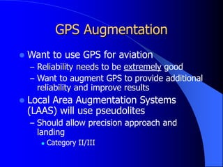 GPS Augmentation
 Want to use GPS for aviation
– Reliability needs to be extremely good
– Want to augment GPS to provide additional
reliability and improve results
 Local Area Augmentation Systems
(LAAS) will use pseudolites
– Should allow precision approach and
landing
 Category II/III
 