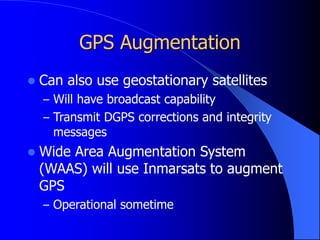 GPS Augmentation
 Can also use geostationary satellites
– Will have broadcast capability
– Transmit DGPS corrections and integrity
messages
 Wide Area Augmentation System
(WAAS) will use Inmarsats to augment
GPS
– Operational sometime
 