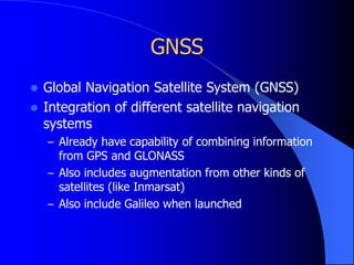 GNSS
 Global Navigation Satellite System (GNSS)
 Integration of different satellite navigation
systems
– Already have capability of combining information
from GPS and GLONASS
– Also includes augmentation from other kinds of
satellites (like Inmarsat)
– Also include Galileo when launched
 
