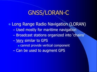 GNSS/LORAN-C
 Long Range Radio Navigation (LORAN)
– Used mostly for maritime navigation
– Broadcast stations organized into ‘chains’
– Very similar to GPS
 cannot provide vertical component
– Can be used to augment GPS
 