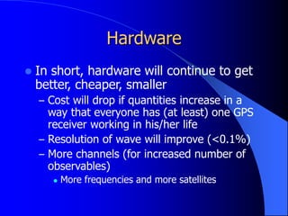 Hardware
 In short, hardware will continue to get
better, cheaper, smaller
– Cost will drop if quantities increase in a
way that everyone has (at least) one GPS
receiver working in his/her life
– Resolution of wave will improve (<0.1%)
– More channels (for increased number of
observables)
 More frequencies and more satellites
 