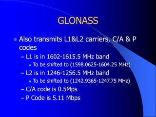 GLONASS
 Also transmits L1&L2 carriers, C/A & P
codes
– L1 is in 1602-1615.5 MHz band
 To be shifted to (1598.0625-1604.25 MHz)
– L2 is in 1246-1256.5 MHz band
 To be shifted to (1242.9365-1247.75 MHz)
– C/A code is 0.5Mps
– P Code is 5.11 Mbps
 