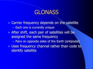 GLONASS
 Carrier frequency depends on the satellite
– Each one is currently unique
 After shift, each pair of satellites will be
assigned the same frequency
– Pairs on opposite sides of the Earth (antipodal)
 Uses frequency channel rather than code to
identify satellite
 