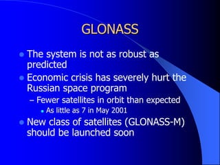 GLONASS
 The system is not as robust as
predicted
 Economic crisis has severely hurt the
Russian space program
– Fewer satellites in orbit than expected
 As little as 7 in May 2001
 New class of satellites (GLONASS-M)
should be launched soon
 