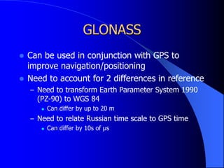 GLONASS
 Can be used in conjunction with GPS to
improve navigation/positioning
 Need to account for 2 differences in reference
– Need to transform Earth Parameter System 1990
(PZ-90) to WGS 84
 Can differ by up to 20 m
– Need to relate Russian time scale to GPS time
 Can differ by 10s of μs
 