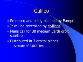 Galileo
 Proposed and being planned by Europe
 It will be controlled by civilians
 Plans call for 30 medium Earth orbit
satellites
 Distributed in 3 orbital planes
– Altitude of 23000 km
 