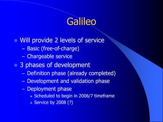 Galileo
 Will provide 2 levels of service
– Basic (free-of-charge)
– Chargeable service
 3 phases of development
– Definition phase (already completed)
– Development and validation phase
– Deployment phase
 Scheduled to begin in 2006/7 timeframe
 Service by 2008 (?)
 