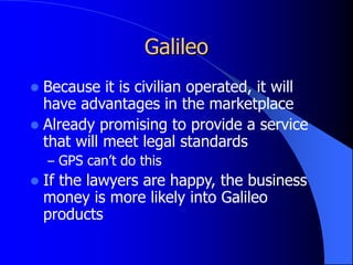 Galileo
 Because it is civilian operated, it will
have advantages in the marketplace
 Already promising to provide a service
that will meet legal standards
– GPS can’t do this
 If the lawyers are happy, the business
money is more likely into Galileo
products
 