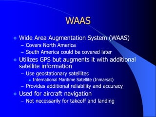 WAAS
 Wide Area Augmentation System (WAAS)
– Covers North America
– South America could be covered later
 Utilizes GPS but augments it with additional
satellite information
– Use geostationary satellites
 International Maritime Satellite (Inmarsat)
– Provides additional reliability and accuracy
 Used for aircraft navigation
– Not necessarily for takeoff and landing
 