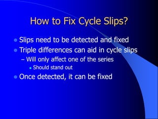 How to Fix Cycle Slips?
 Slips need to be detected and fixed
 Triple differences can aid in cycle slips
– Will only affect one of the series
 Should stand out
 Once detected, it can be fixed
 